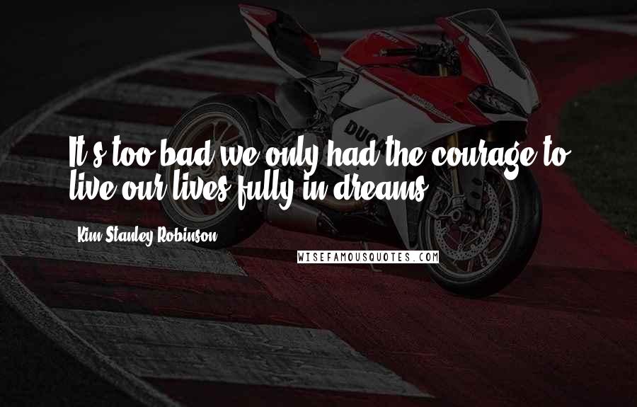 Kim Stanley Robinson Quotes: It's too bad we only had the courage to live our lives fully in dreams.