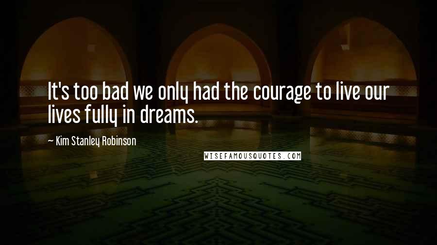 Kim Stanley Robinson Quotes: It's too bad we only had the courage to live our lives fully in dreams.