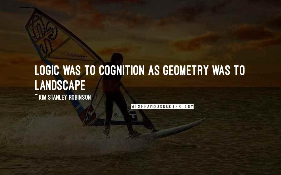 Kim Stanley Robinson Quotes: Logic was to cognition as geometry was to landscape