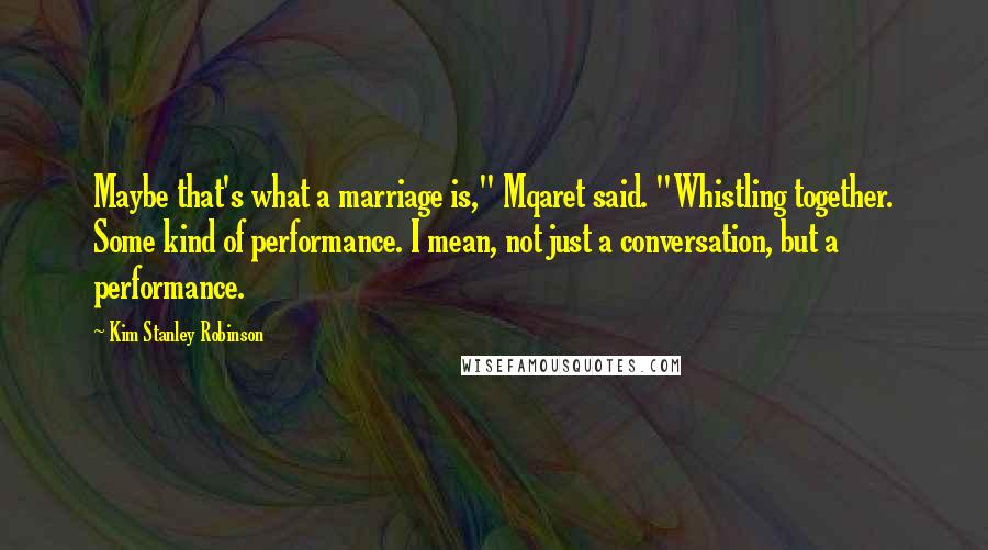 Kim Stanley Robinson Quotes: Maybe that's what a marriage is," Mqaret said. "Whistling together. Some kind of performance. I mean, not just a conversation, but a performance.