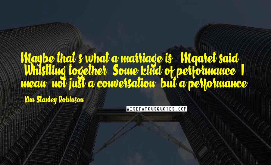 Kim Stanley Robinson Quotes: Maybe that's what a marriage is," Mqaret said. "Whistling together. Some kind of performance. I mean, not just a conversation, but a performance.