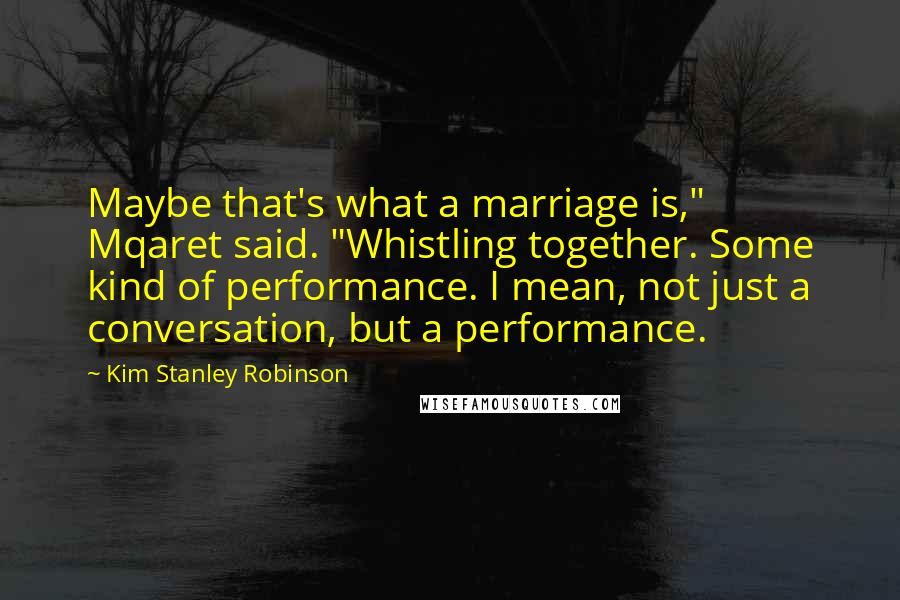 Kim Stanley Robinson Quotes: Maybe that's what a marriage is," Mqaret said. "Whistling together. Some kind of performance. I mean, not just a conversation, but a performance.