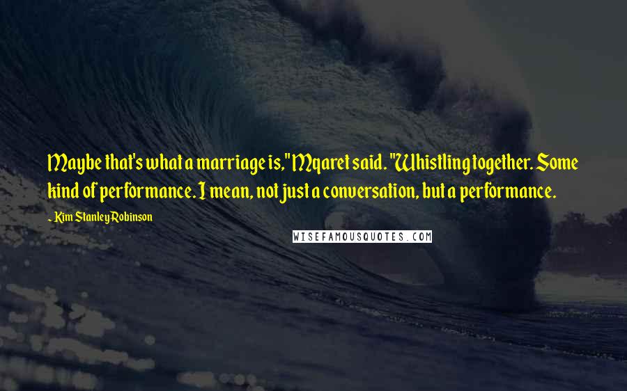 Kim Stanley Robinson Quotes: Maybe that's what a marriage is," Mqaret said. "Whistling together. Some kind of performance. I mean, not just a conversation, but a performance.