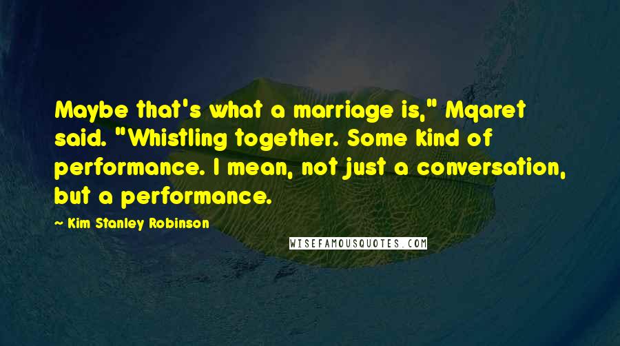 Kim Stanley Robinson Quotes: Maybe that's what a marriage is," Mqaret said. "Whistling together. Some kind of performance. I mean, not just a conversation, but a performance.
