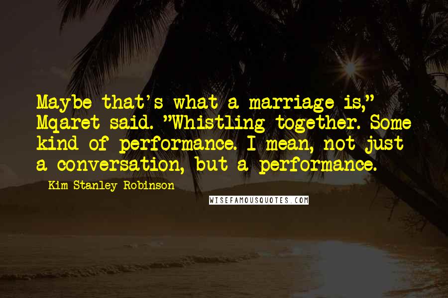 Kim Stanley Robinson Quotes: Maybe that's what a marriage is," Mqaret said. "Whistling together. Some kind of performance. I mean, not just a conversation, but a performance.