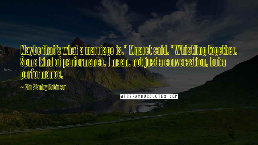 Kim Stanley Robinson Quotes: Maybe that's what a marriage is," Mqaret said. "Whistling together. Some kind of performance. I mean, not just a conversation, but a performance.