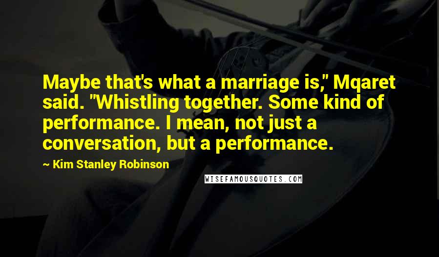 Kim Stanley Robinson Quotes: Maybe that's what a marriage is," Mqaret said. "Whistling together. Some kind of performance. I mean, not just a conversation, but a performance.