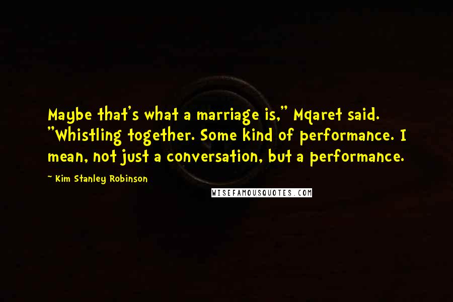 Kim Stanley Robinson Quotes: Maybe that's what a marriage is," Mqaret said. "Whistling together. Some kind of performance. I mean, not just a conversation, but a performance.