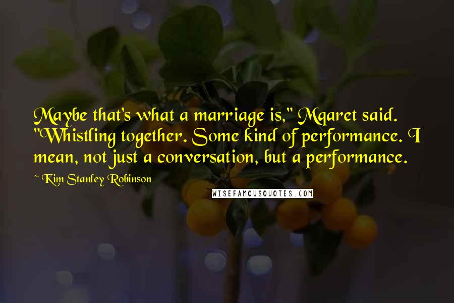 Kim Stanley Robinson Quotes: Maybe that's what a marriage is," Mqaret said. "Whistling together. Some kind of performance. I mean, not just a conversation, but a performance.