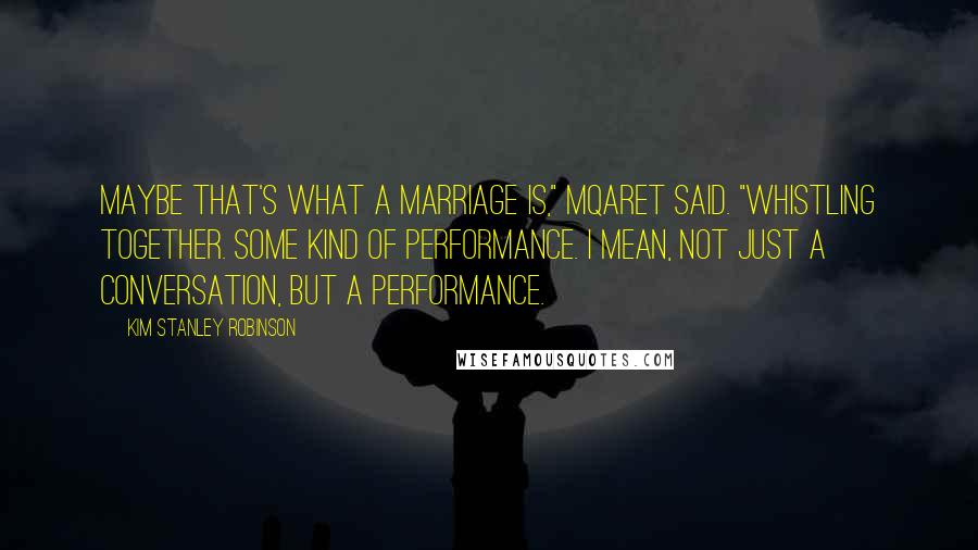 Kim Stanley Robinson Quotes: Maybe that's what a marriage is," Mqaret said. "Whistling together. Some kind of performance. I mean, not just a conversation, but a performance.