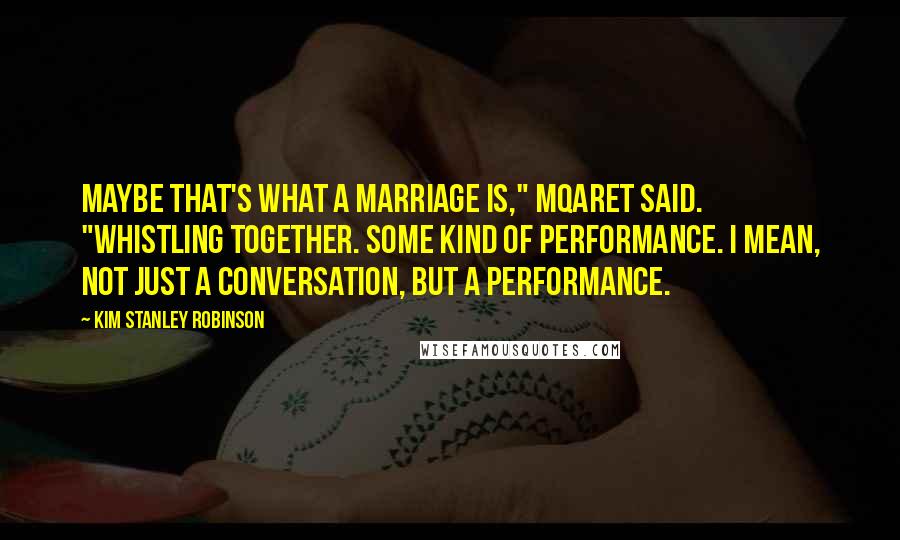 Kim Stanley Robinson Quotes: Maybe that's what a marriage is," Mqaret said. "Whistling together. Some kind of performance. I mean, not just a conversation, but a performance.