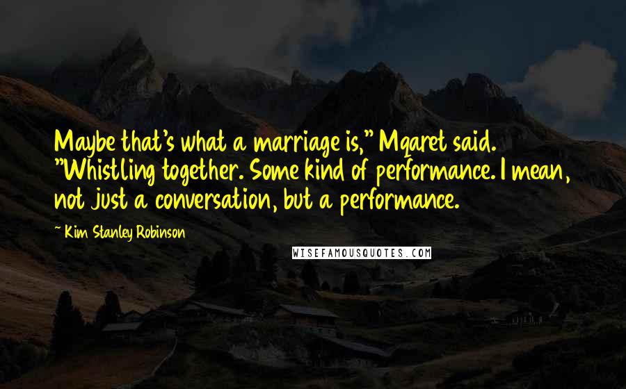 Kim Stanley Robinson Quotes: Maybe that's what a marriage is," Mqaret said. "Whistling together. Some kind of performance. I mean, not just a conversation, but a performance.