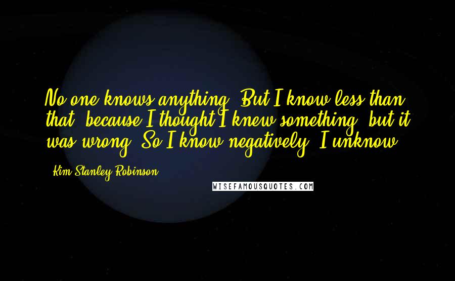 Kim Stanley Robinson Quotes: No one knows anything. But I know less than that, because I thought I knew something, but it was wrong. So I know negatively. I unknow.