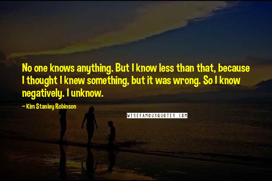 Kim Stanley Robinson Quotes: No one knows anything. But I know less than that, because I thought I knew something, but it was wrong. So I know negatively. I unknow.