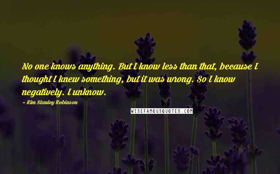 Kim Stanley Robinson Quotes: No one knows anything. But I know less than that, because I thought I knew something, but it was wrong. So I know negatively. I unknow.