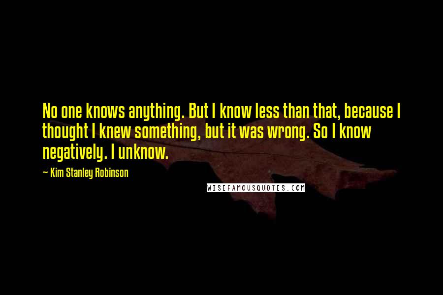Kim Stanley Robinson Quotes: No one knows anything. But I know less than that, because I thought I knew something, but it was wrong. So I know negatively. I unknow.