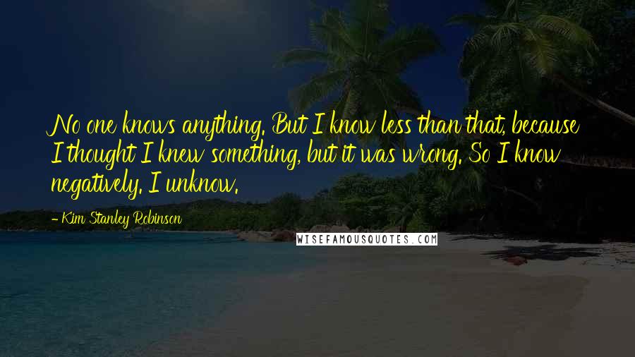 Kim Stanley Robinson Quotes: No one knows anything. But I know less than that, because I thought I knew something, but it was wrong. So I know negatively. I unknow.