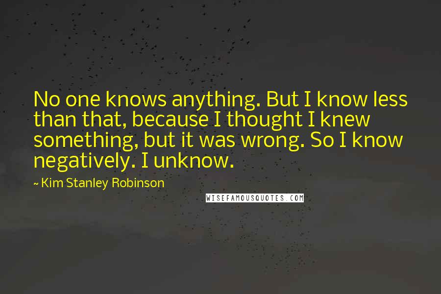 Kim Stanley Robinson Quotes: No one knows anything. But I know less than that, because I thought I knew something, but it was wrong. So I know negatively. I unknow.