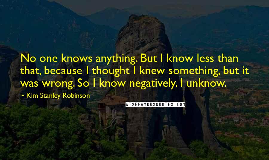 Kim Stanley Robinson Quotes: No one knows anything. But I know less than that, because I thought I knew something, but it was wrong. So I know negatively. I unknow.