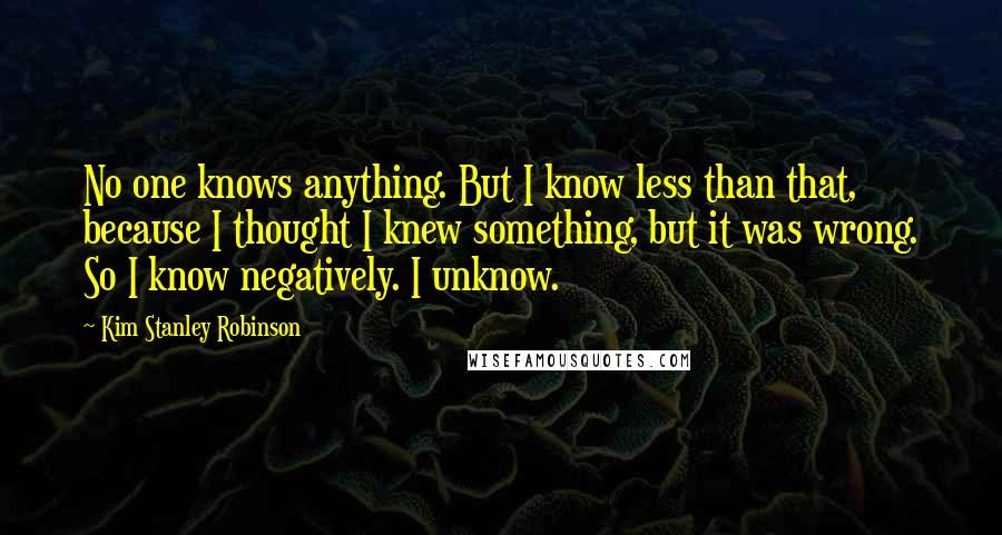 Kim Stanley Robinson Quotes: No one knows anything. But I know less than that, because I thought I knew something, but it was wrong. So I know negatively. I unknow.