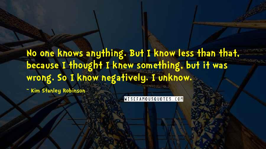 Kim Stanley Robinson Quotes: No one knows anything. But I know less than that, because I thought I knew something, but it was wrong. So I know negatively. I unknow.