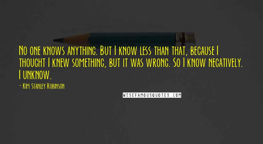Kim Stanley Robinson Quotes: No one knows anything. But I know less than that, because I thought I knew something, but it was wrong. So I know negatively. I unknow.
