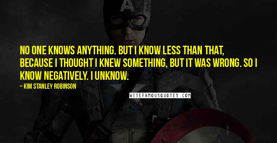 Kim Stanley Robinson Quotes: No one knows anything. But I know less than that, because I thought I knew something, but it was wrong. So I know negatively. I unknow.