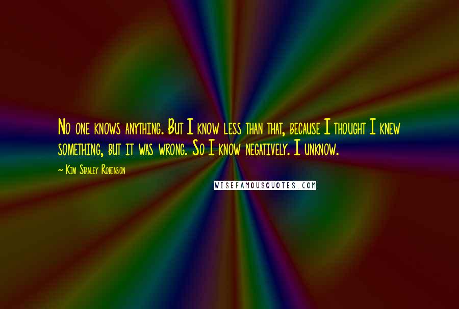 Kim Stanley Robinson Quotes: No one knows anything. But I know less than that, because I thought I knew something, but it was wrong. So I know negatively. I unknow.