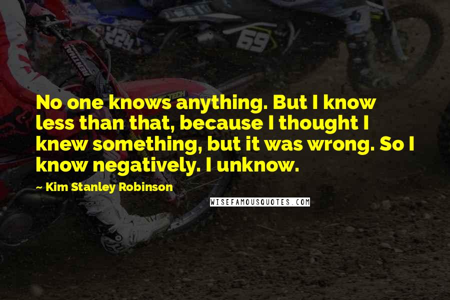 Kim Stanley Robinson Quotes: No one knows anything. But I know less than that, because I thought I knew something, but it was wrong. So I know negatively. I unknow.
