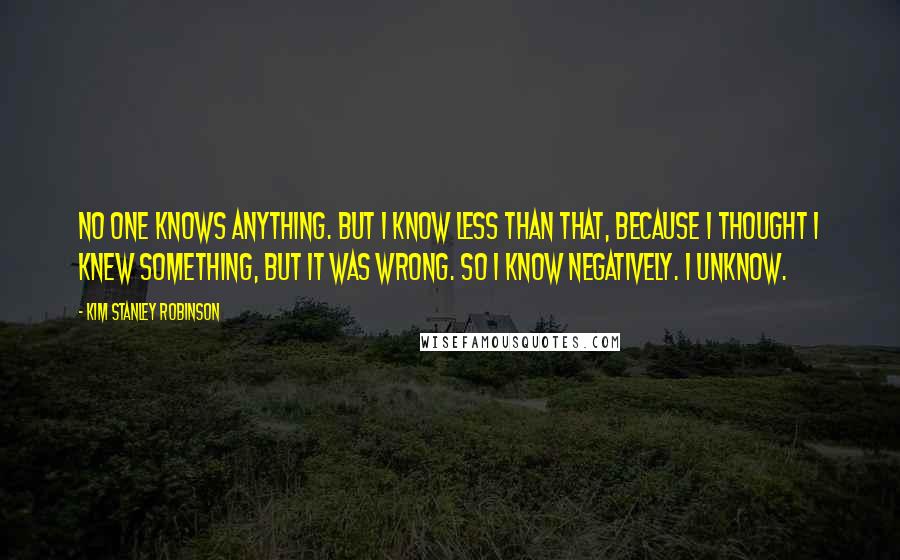 Kim Stanley Robinson Quotes: No one knows anything. But I know less than that, because I thought I knew something, but it was wrong. So I know negatively. I unknow.
