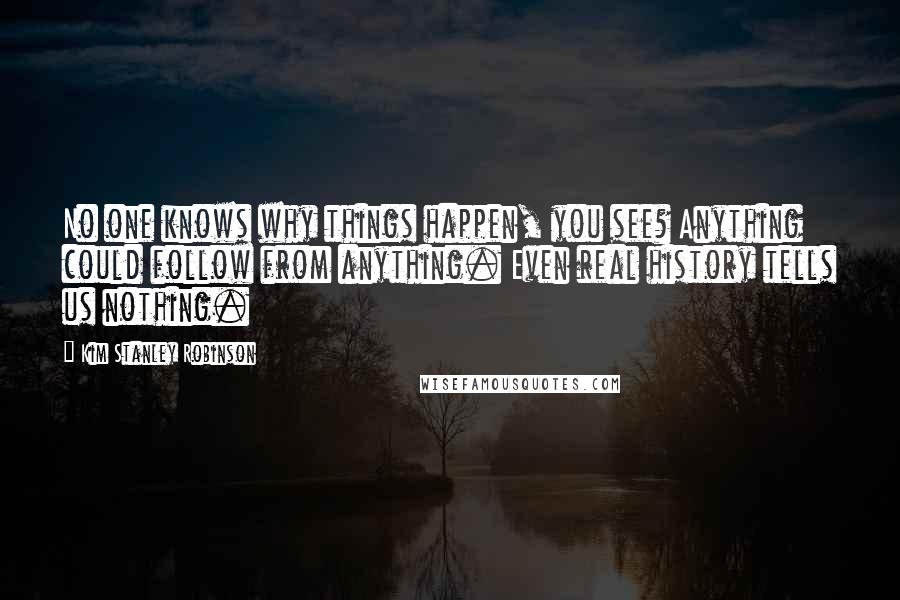 Kim Stanley Robinson Quotes: No one knows why things happen, you see? Anything could follow from anything. Even real history tells us nothing.