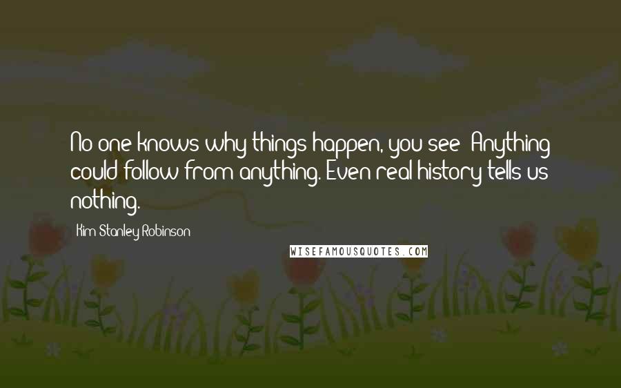 Kim Stanley Robinson Quotes: No one knows why things happen, you see? Anything could follow from anything. Even real history tells us nothing.