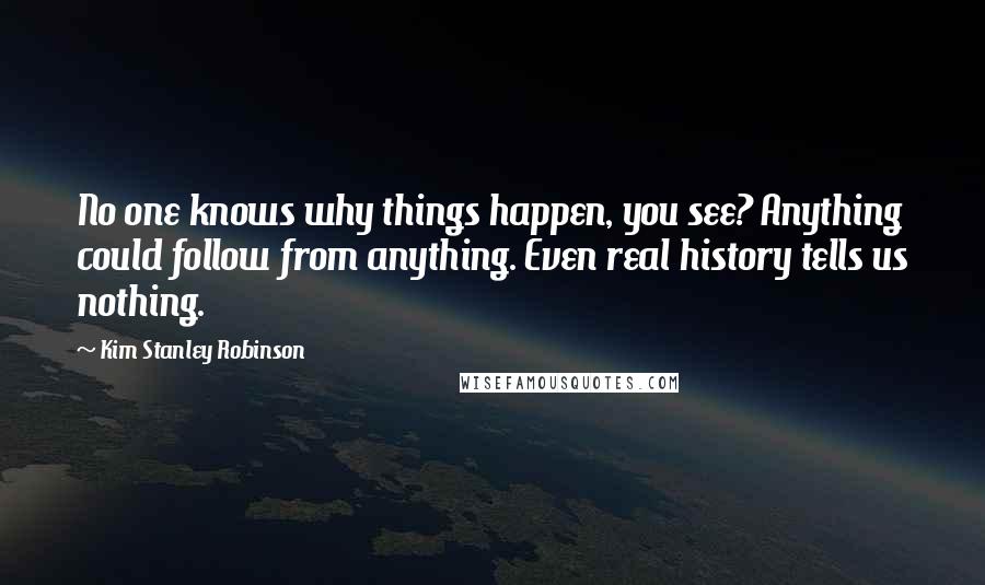 Kim Stanley Robinson Quotes: No one knows why things happen, you see? Anything could follow from anything. Even real history tells us nothing.