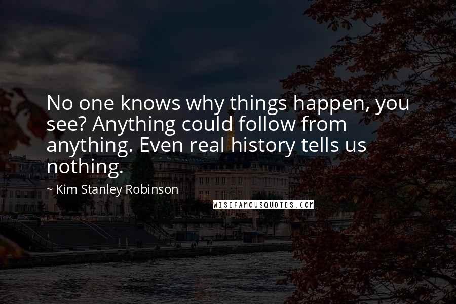 Kim Stanley Robinson Quotes: No one knows why things happen, you see? Anything could follow from anything. Even real history tells us nothing.