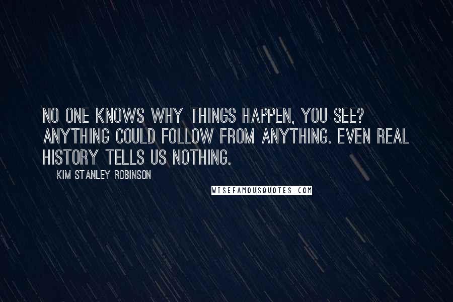 Kim Stanley Robinson Quotes: No one knows why things happen, you see? Anything could follow from anything. Even real history tells us nothing.