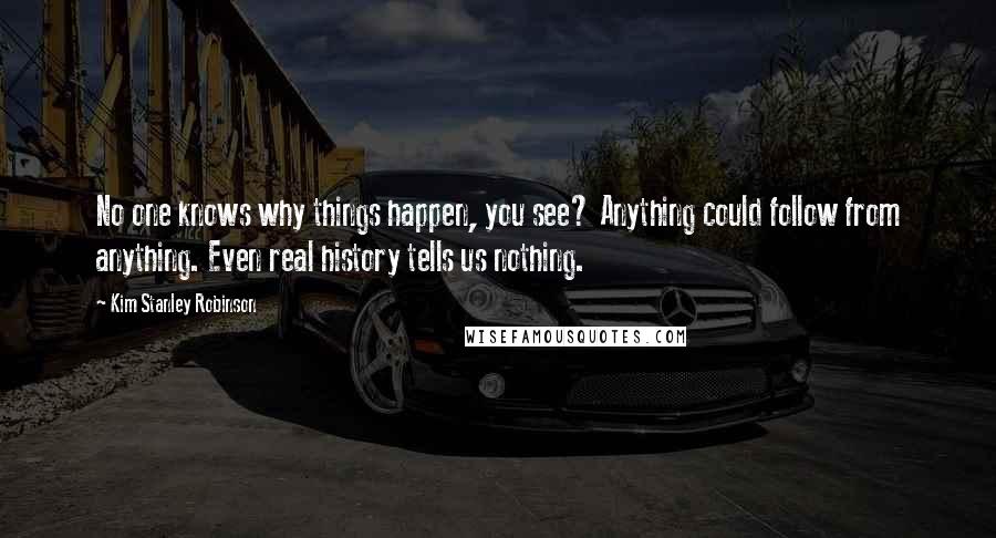 Kim Stanley Robinson Quotes: No one knows why things happen, you see? Anything could follow from anything. Even real history tells us nothing.