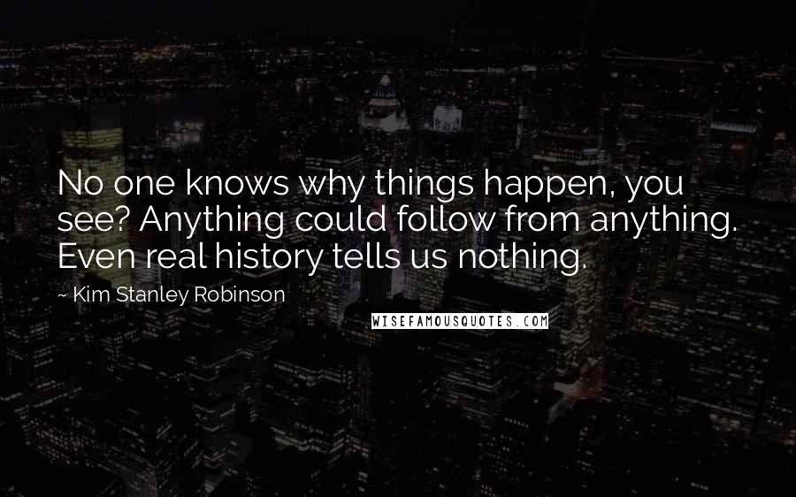 Kim Stanley Robinson Quotes: No one knows why things happen, you see? Anything could follow from anything. Even real history tells us nothing.