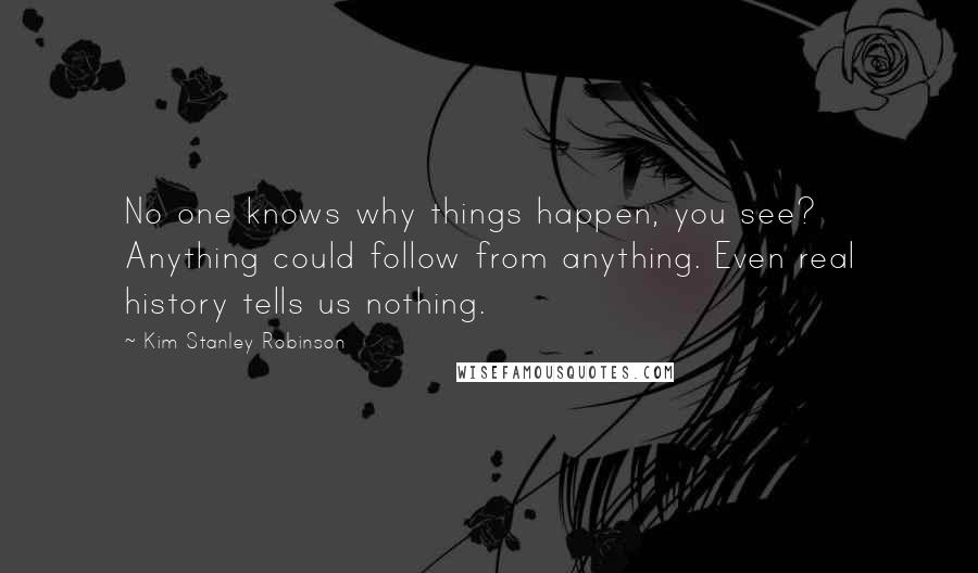 Kim Stanley Robinson Quotes: No one knows why things happen, you see? Anything could follow from anything. Even real history tells us nothing.