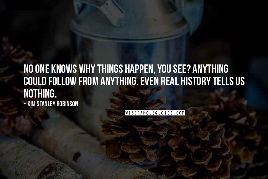 Kim Stanley Robinson Quotes: No one knows why things happen, you see? Anything could follow from anything. Even real history tells us nothing.