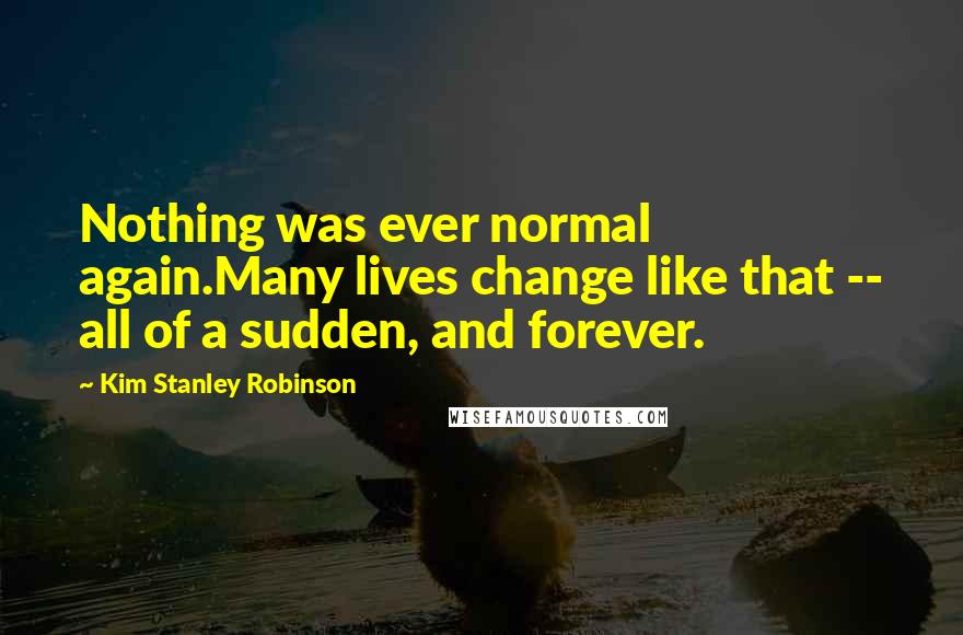 Kim Stanley Robinson Quotes: Nothing was ever normal again.Many lives change like that -- all of a sudden, and forever.