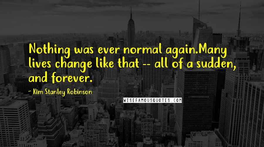 Kim Stanley Robinson Quotes: Nothing was ever normal again.Many lives change like that -- all of a sudden, and forever.