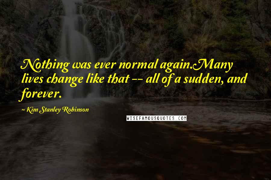 Kim Stanley Robinson Quotes: Nothing was ever normal again.Many lives change like that -- all of a sudden, and forever.