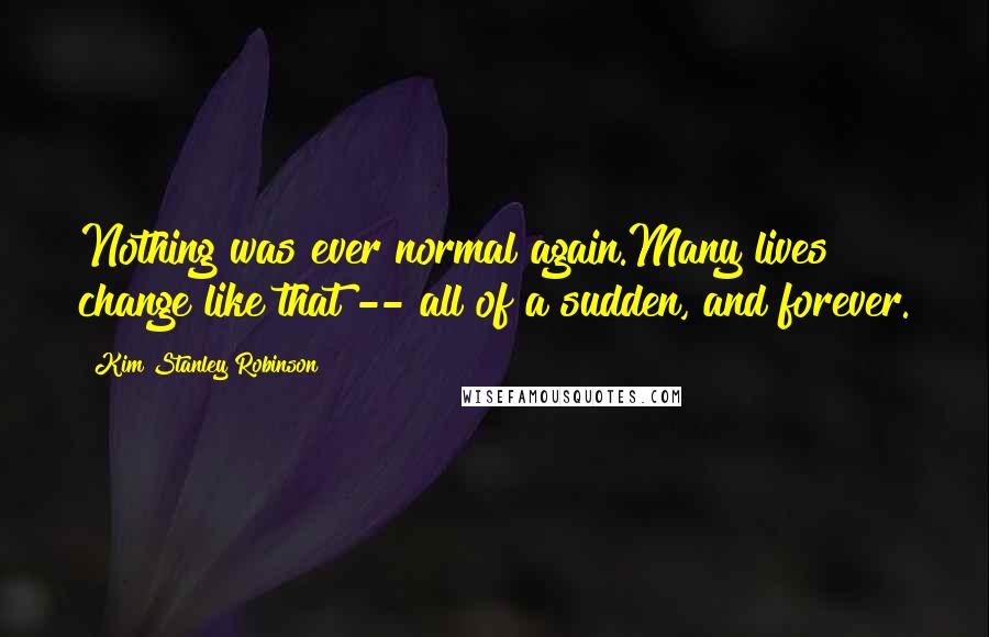 Kim Stanley Robinson Quotes: Nothing was ever normal again.Many lives change like that -- all of a sudden, and forever.