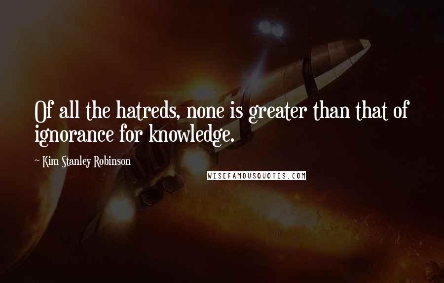 Kim Stanley Robinson Quotes: Of all the hatreds, none is greater than that of ignorance for knowledge.