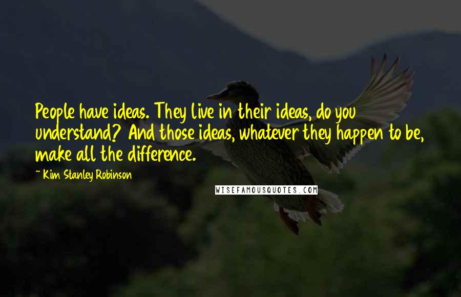 Kim Stanley Robinson Quotes: People have ideas. They live in their ideas, do you understand? And those ideas, whatever they happen to be, make all the difference.