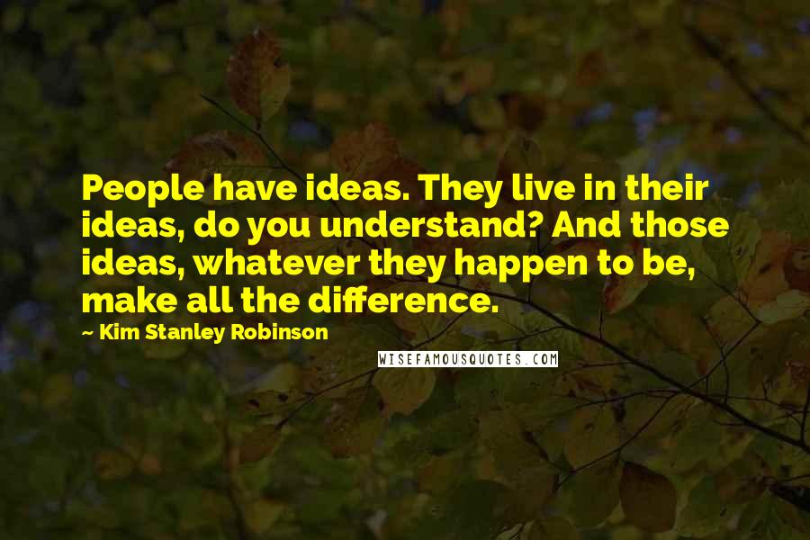 Kim Stanley Robinson Quotes: People have ideas. They live in their ideas, do you understand? And those ideas, whatever they happen to be, make all the difference.