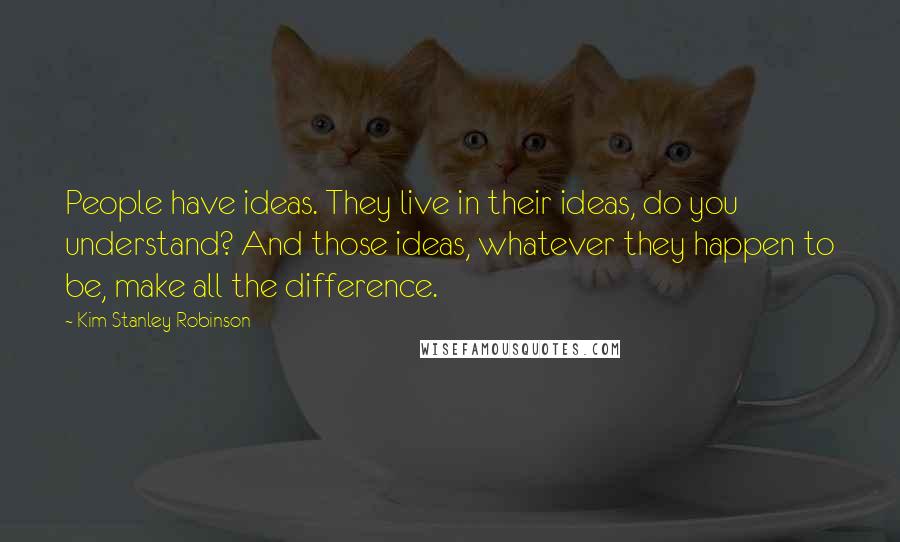 Kim Stanley Robinson Quotes: People have ideas. They live in their ideas, do you understand? And those ideas, whatever they happen to be, make all the difference.