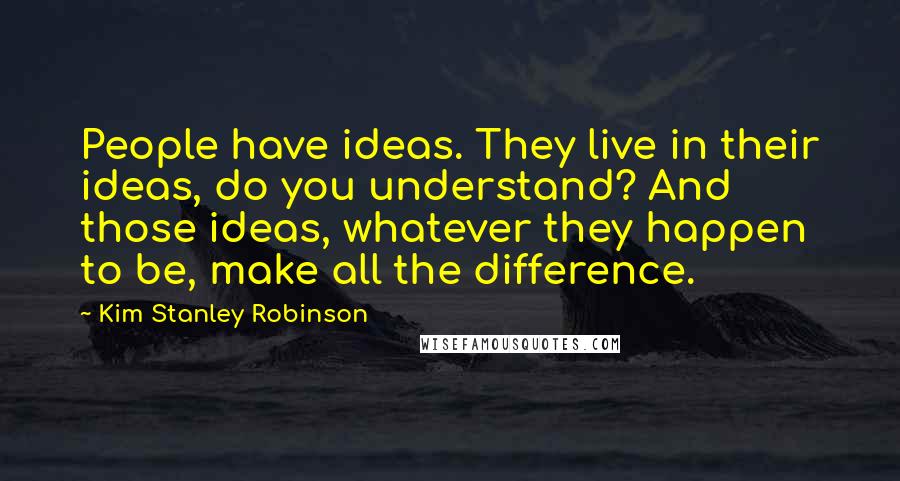 Kim Stanley Robinson Quotes: People have ideas. They live in their ideas, do you understand? And those ideas, whatever they happen to be, make all the difference.