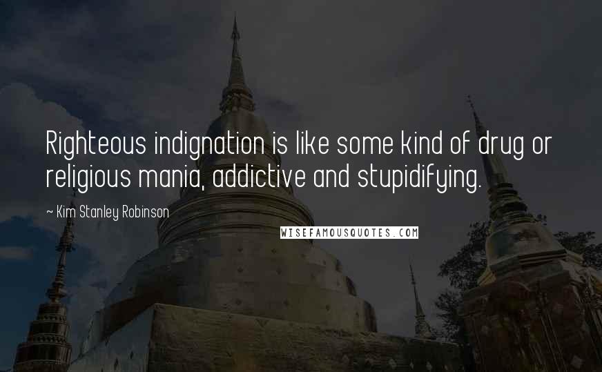 Kim Stanley Robinson Quotes: Righteous indignation is like some kind of drug or religious mania, addictive and stupidifying.