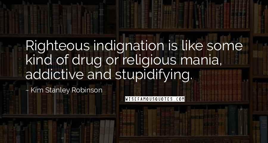 Kim Stanley Robinson Quotes: Righteous indignation is like some kind of drug or religious mania, addictive and stupidifying.